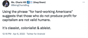Screenshot of a tweet by Mx. Charis Hill, reading: "Using the phrase 'for hard-working Americans' suggests that those who do not produce profit for capitalism are not valid humans. It's classist, colonialist & ableist." Hill's Twitter bio includes an emoji of the International Symbol of Access and a transgender pride flag, as well as a note they use they/them pronouns.